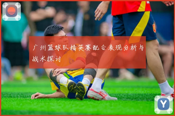 广州篮球队精英赛配合表现分析与战术探讨