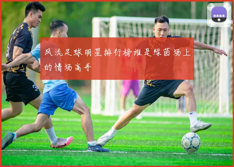 风流足球明星排行榜谁是绿茵场上的情场高手