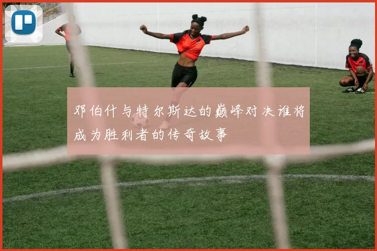 邓伯什与特尔斯达的巅峰对决谁将成为胜利者的传奇故事