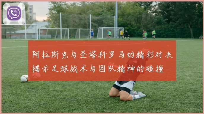 阿拉斯克与圣塔科罗马的精彩对决揭示足球战术与团队精神的碰撞
