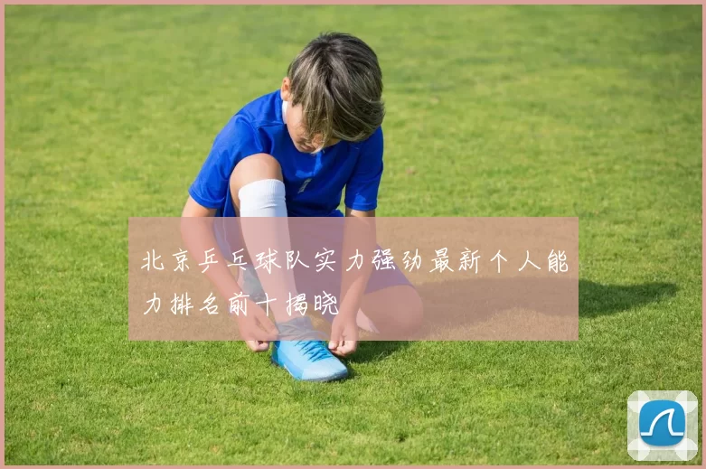 北京乒乓球队实力强劲最新个人能力排名前十揭晓
