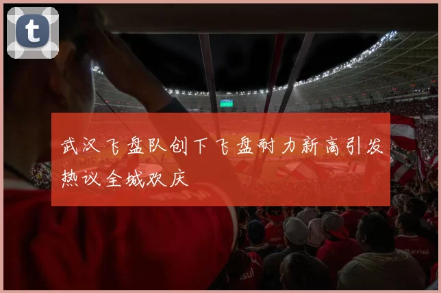 武汉飞盘队创下飞盘耐力新高引发热议全城欢庆