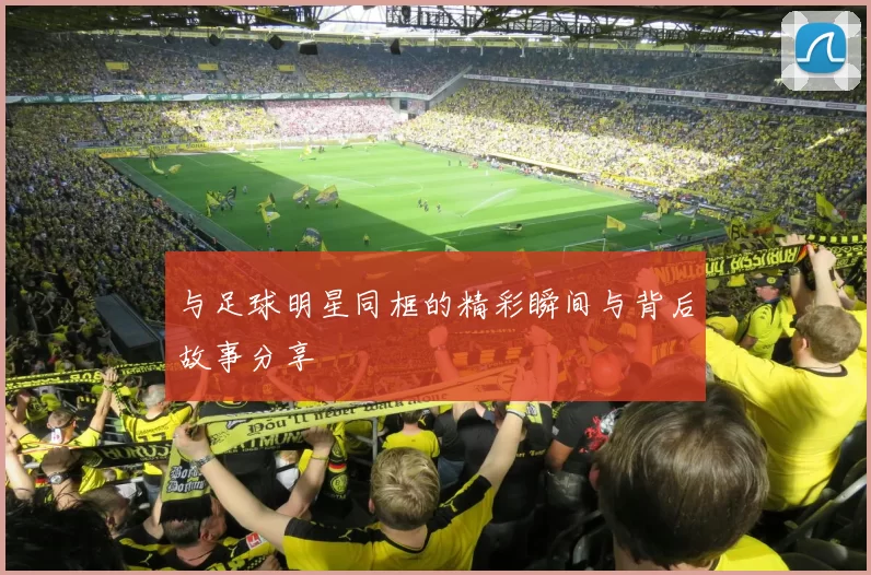 与足球明星同框的精彩瞬间与背后故事分享