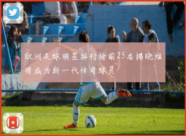 欧洲足球明星排行榜前25名揭晓谁将成为新一代传奇球员