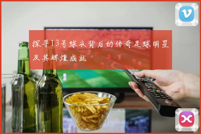 探寻13号球衣背后的传奇足球明星及其辉煌成就