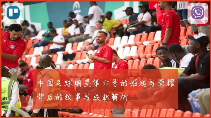中国足球明星第六号的崛起与荣耀背后的故事与成就解析