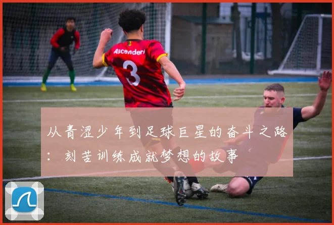 从青涩少年到足球巨星的奋斗之路：刻苦训练成就梦想的故事