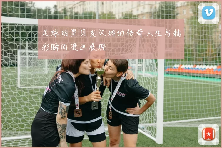 足球明星贝克汉姆的传奇人生与精彩瞬间漫画展现