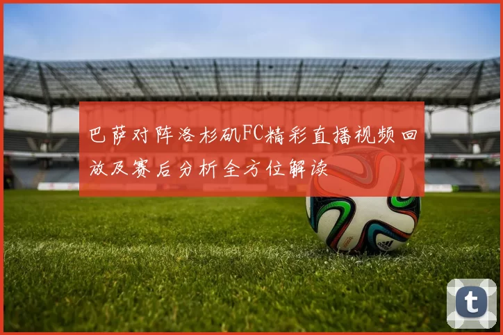 巴萨对阵洛杉矶FC精彩直播视频回放及赛后分析全方位解读