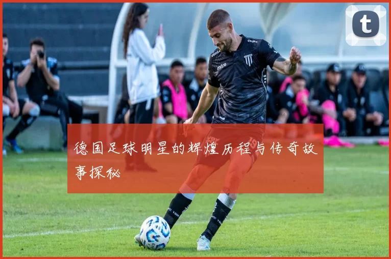 德国足球明星的辉煌历程与传奇故事探秘
