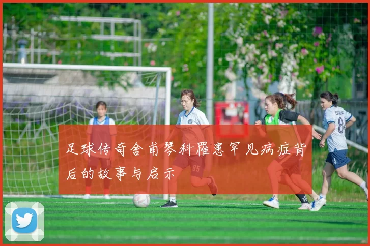 足球传奇舍甫琴科罹患罕见病症背后的故事与启示