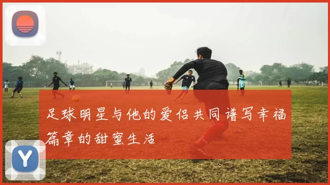 足球明星与他的爱侣共同谱写幸福篇章的甜蜜生活