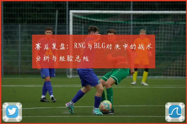 赛后复盘:RNG与BLG对决中的战术分析与经验总结