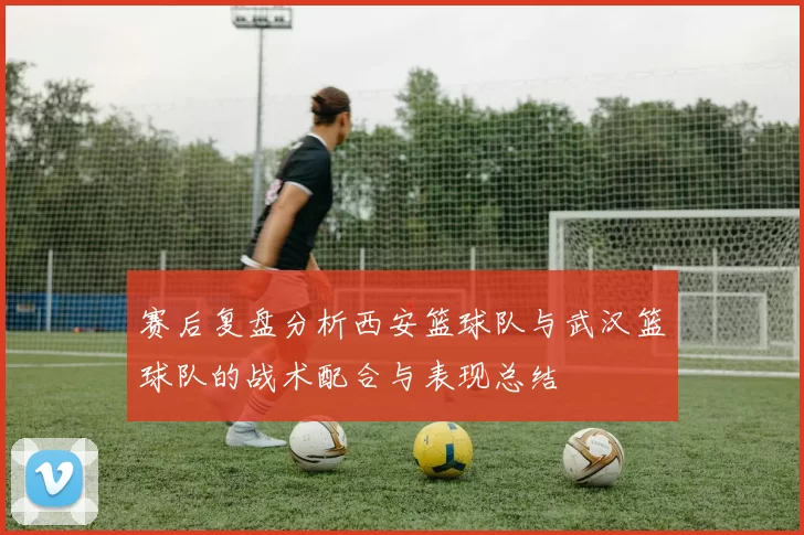 赛后复盘分析西安篮球队与武汉篮球队的战术配合与表现总结
