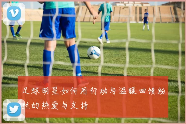 足球明星如何用行动与温暖回馈粉丝的热爱与支持