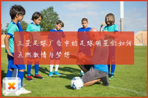 三星足球广告中的足球明星们如何点燃激情与梦想