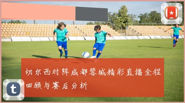 切尔西对阵成都蓉城精彩直播全程回顾与赛后分析