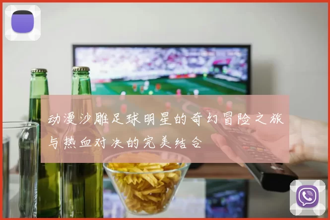 动漫沙雕足球明星的奇幻冒险之旅与热血对决的完美结合