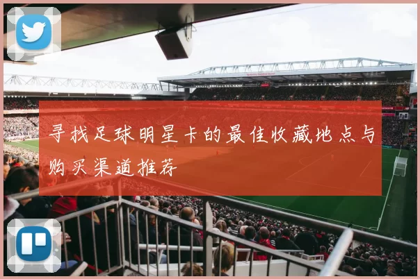 寻找足球明星卡的最佳收藏地点与购买渠道推荐