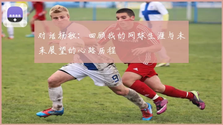 对话杨敏：回顾我的网球生涯与未来展望的心路历程