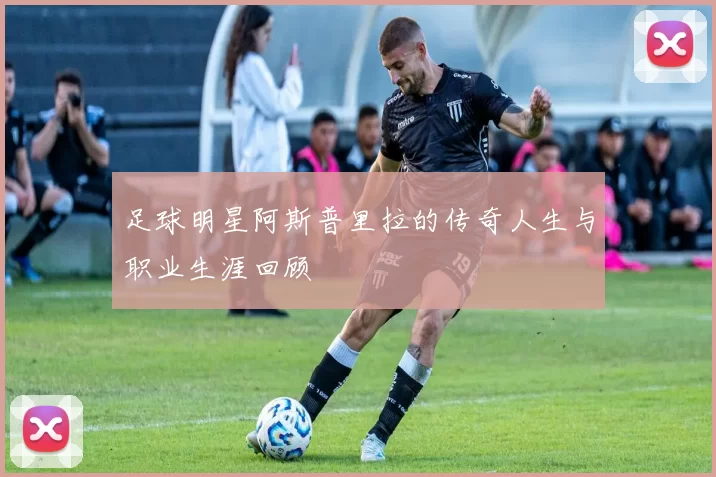 足球明星阿斯普里拉的传奇人生与职业生涯回顾