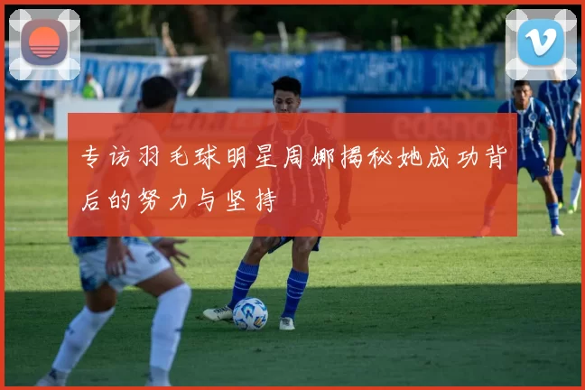 专访羽毛球明星周娜揭秘她成功背后的努力与坚持