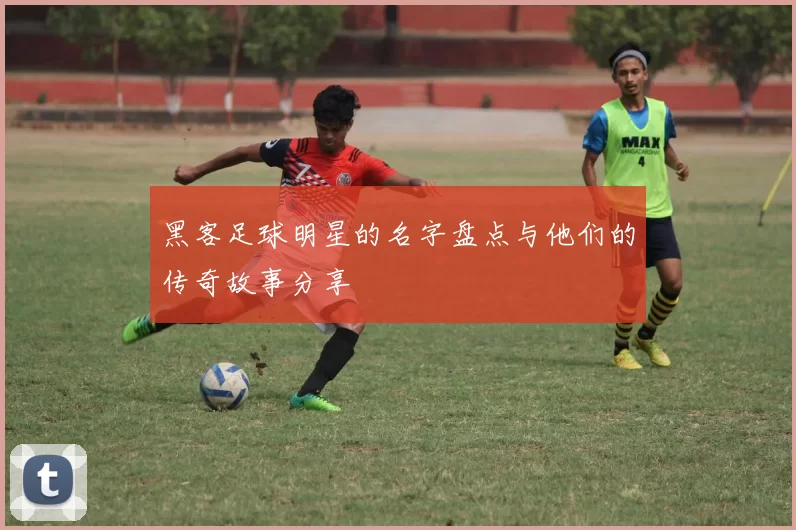 黑客足球明星的名字盘点与他们的传奇故事分享
