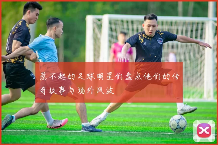 惹不起的足球明星们盘点他们的传奇故事与场外风波