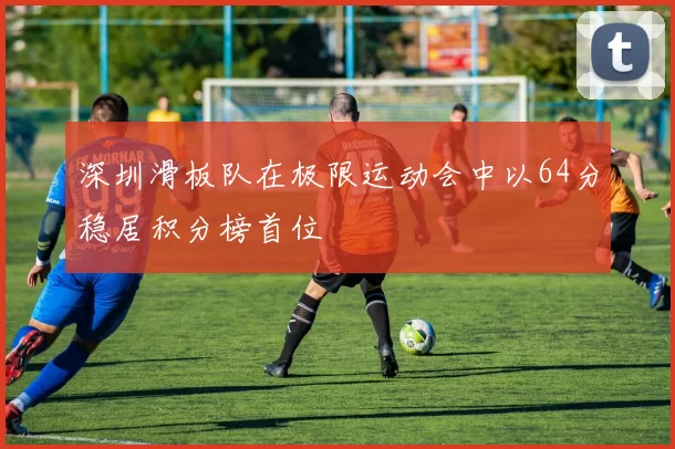 深圳滑板队在极限运动会中以64分稳居积分榜首位