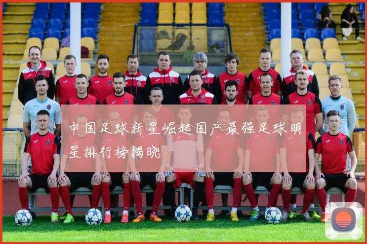 中国足球新星崛起国产最强足球明星排行榜揭晓