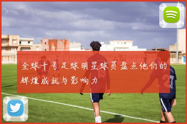 全球十号足球明星球员盘点他们的辉煌成就与影响力