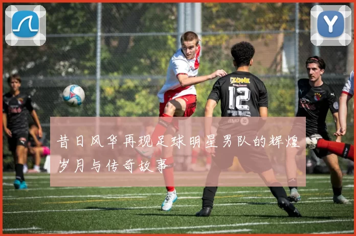 昔日风华再现足球明星男队的辉煌岁月与传奇故事